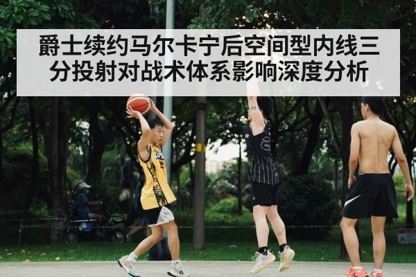 爵士续约马尔卡宁后空间型内线三分投射对战术体系影响深度分析